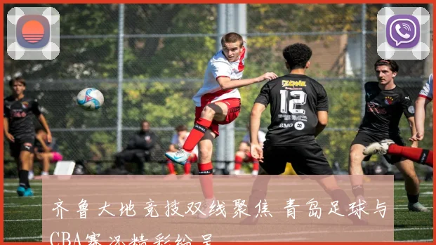 齐鲁大地竞技双线聚焦 青岛足球与CBA赛况精彩纷呈