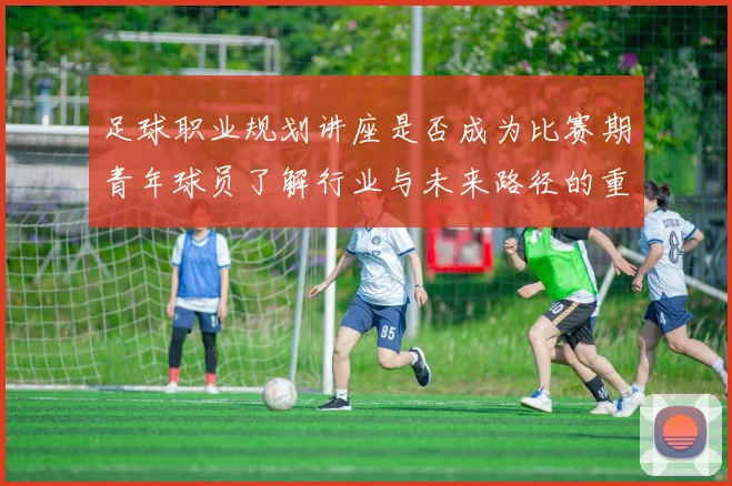 足球职业规划讲座是否成为比赛期青年球员了解行业与未来路径的重要资源