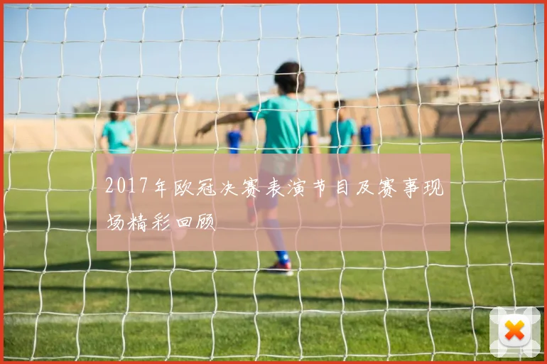 2017年欧冠决赛表演节目及赛事现场精彩回顾